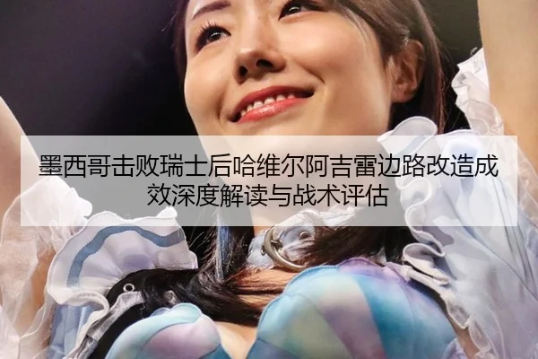 墨西哥击败瑞士后哈维尔阿吉雷边路改造成效深度解读与战术评估